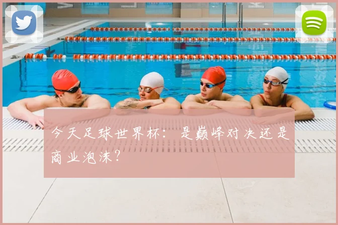 今天足球世界杯：是巅峰对决还是商业泡沫？