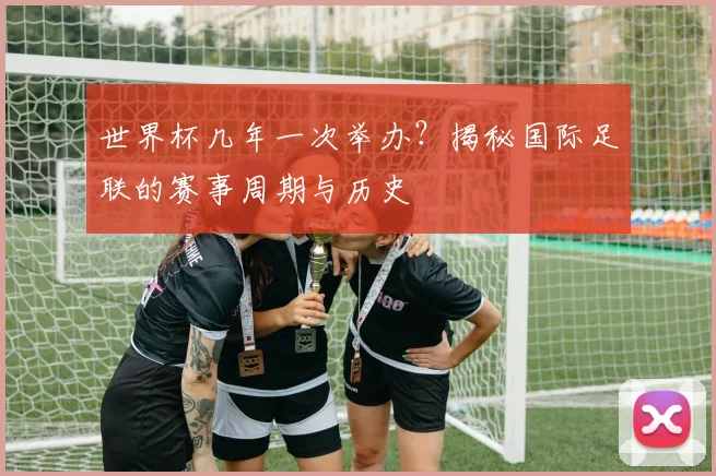 世界杯几年一次举办?揭秘国际足联的赛事周期与历史