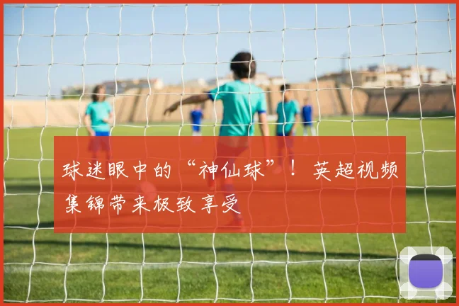 球迷眼中的“神仙球”!英超视频集锦带来极致享受