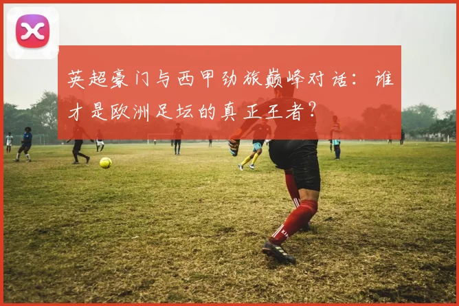 英超豪门与西甲劲旅巅峰对话：谁才是欧洲足坛的真正王者？