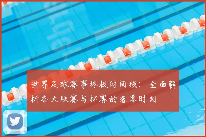 世界足球赛事终极时间线:全面解析各大联赛与杯赛的落幕时刻