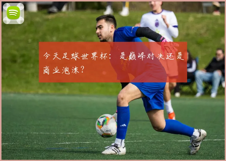 今天足球世界杯:是巅峰对决还是商业泡沫?