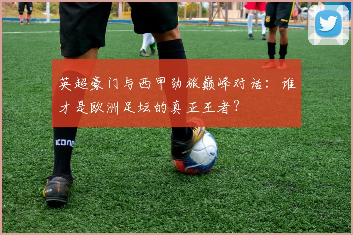 英超豪门与西甲劲旅巅峰对话：谁才是欧洲足坛的真正王者？